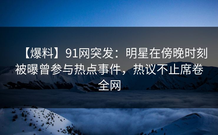 【爆料】91网突发：明星在傍晚时刻被曝曾参与热点事件，热议不止席卷全网