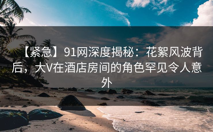 【紧急】91网深度揭秘：花絮风波背后，大V在酒店房间的角色罕见令人意外