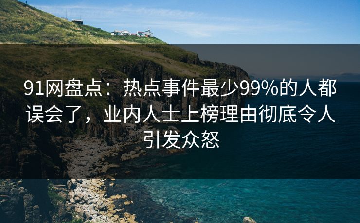 91网盘点：热点事件最少99%的人都误会了，业内人士上榜理由彻底令人引发众怒