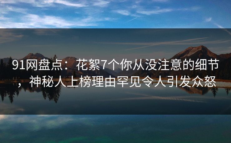 91网盘点：花絮7个你从没注意的细节，神秘人上榜理由罕见令人引发众怒
