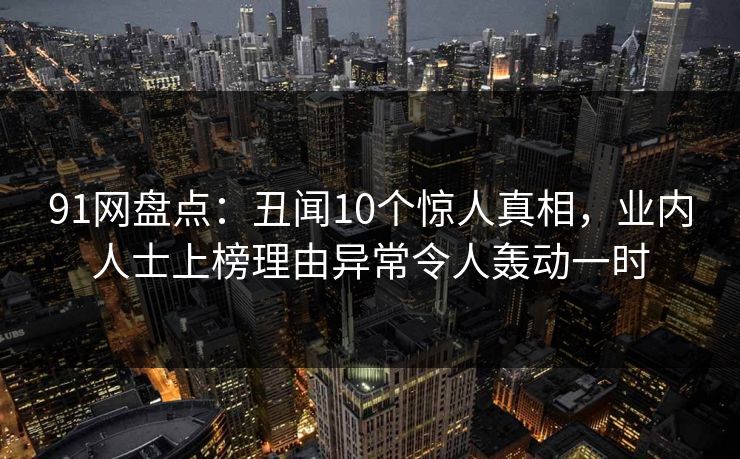 91网盘点：丑闻10个惊人真相，业内人士上榜理由异常令人轰动一时