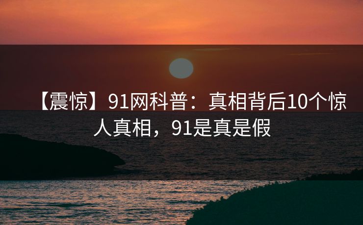 【震惊】91网科普:真相背后10个惊人真相,91是真是假