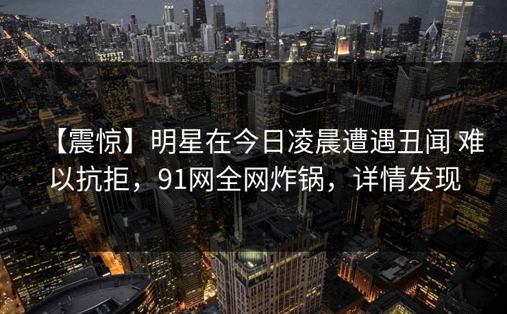 【震惊】明星在今日凌晨遭遇丑闻 难以抗拒，91网全网炸锅，详情发现