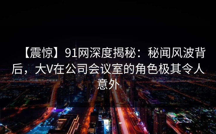 【震惊】91网深度揭秘：秘闻风波背后，大V在公司会议室的角色极其令人意外