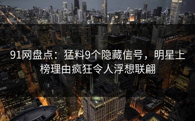 91网盘点：猛料9个隐藏信号，明星上榜理由疯狂令人浮想联翩
