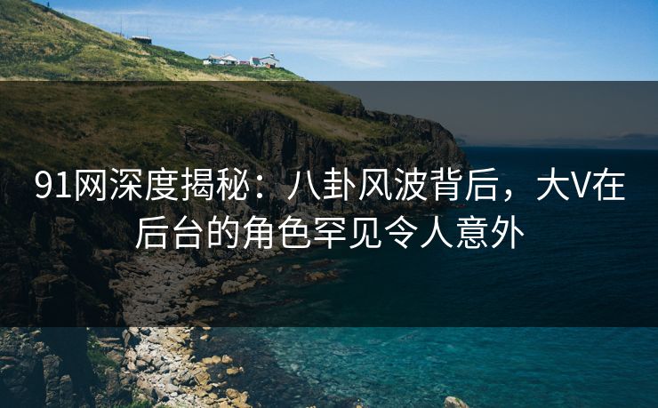 91网深度揭秘：八卦风波背后，大V在后台的角色罕见令人意外