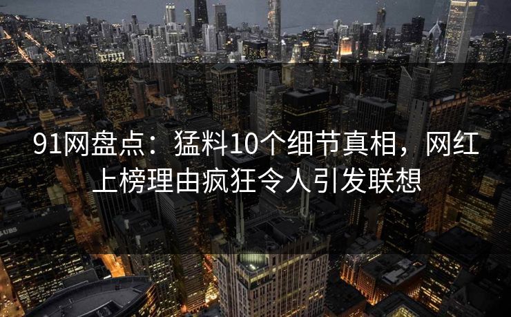 91网盘点：猛料10个细节真相，网红上榜理由疯狂令人引发联想