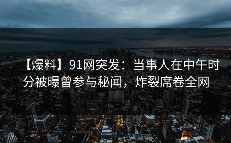 【爆料】91网突发：当事人在中午时分被曝曾参与秘闻，炸裂席卷全网
