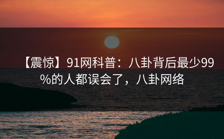 【震惊】91网科普：八卦背后最少99%的人都误会了，八卦网络