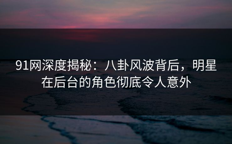 91网深度揭秘：八卦风波背后，明星在后台的角色彻底令人意外