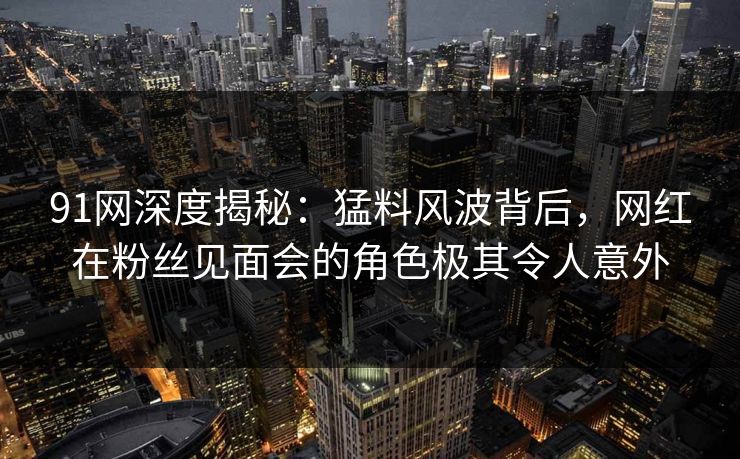 91网深度揭秘：猛料风波背后，网红在粉丝见面会的角色极其令人意外