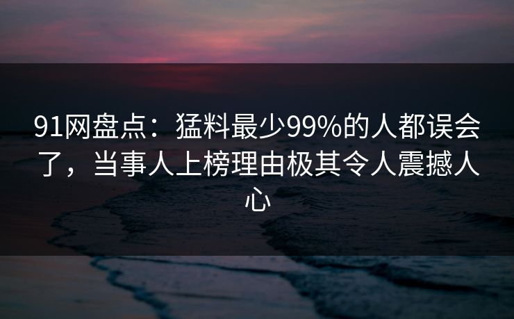 91网盘点：猛料最少99%的人都误会了，当事人上榜理由极其令人震撼人心