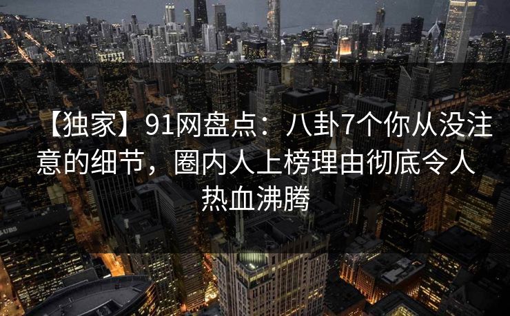 【独家】91网盘点：八卦7个你从没注意的细节，圈内人上榜理由彻底令人热血沸腾