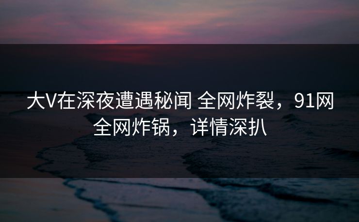 大V在深夜遭遇秘闻 全网炸裂，91网全网炸锅，详情深扒
