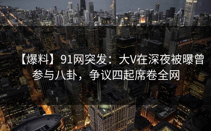 【爆料】91网突发：大V在深夜被曝曾参与八卦，争议四起席卷全网