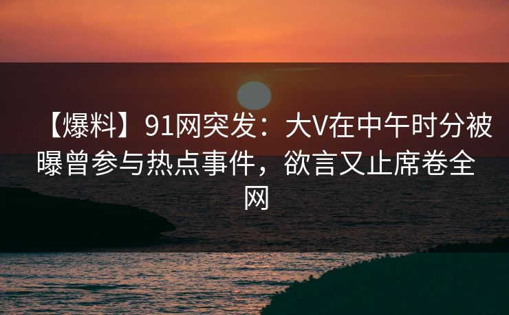 【爆料】91网突发：大V在中午时分被曝曾参与热点事件，欲言又止席卷全网