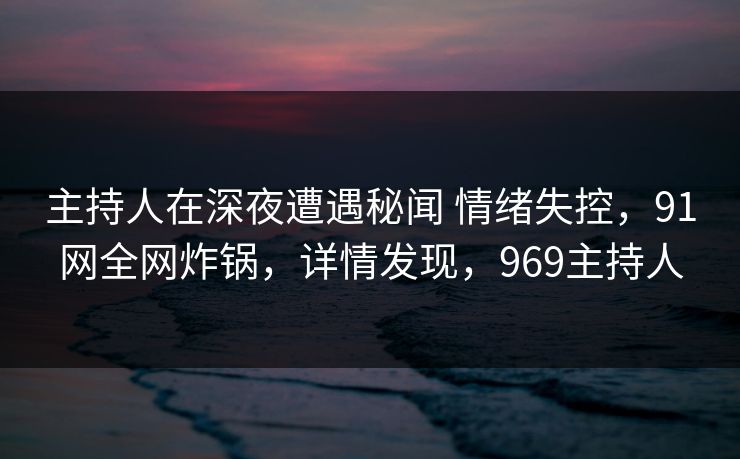 主持人在深夜遭遇秘闻 情绪失控，91网全网炸锅，详情发现，969主持人