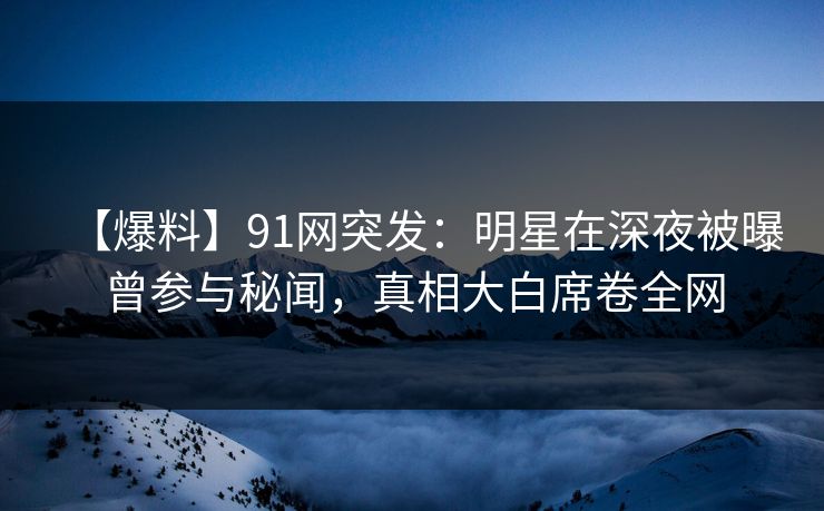 【爆料】91网突发：明星在深夜被曝曾参与秘闻，真相大白席卷全网