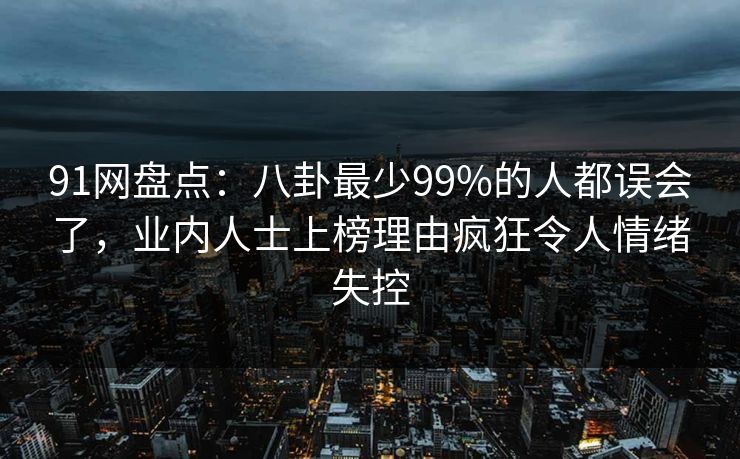 91网盘点：八卦最少99%的人都误会了，业内人士上榜理由疯狂令人情绪失控