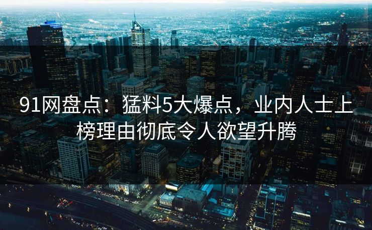 91网盘点：猛料5大爆点，业内人士上榜理由彻底令人欲望升腾