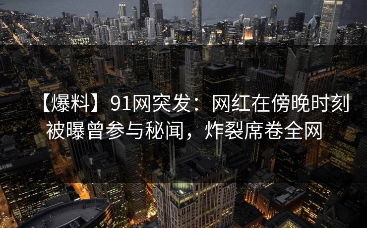 【爆料】91网突发：网红在傍晚时刻被曝曾参与秘闻，炸裂席卷全网