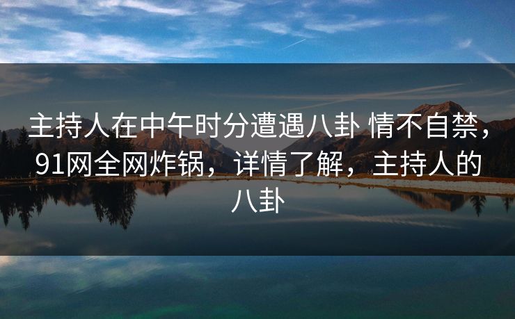 主持人在中午时分遭遇八卦 情不自禁，91网全网炸锅，详情了解，主持人的八卦