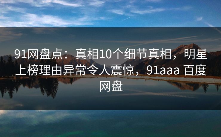 91网盘点：真相10个细节真相，明星上榜理由异常令人震惊，91aaa 百度网盘