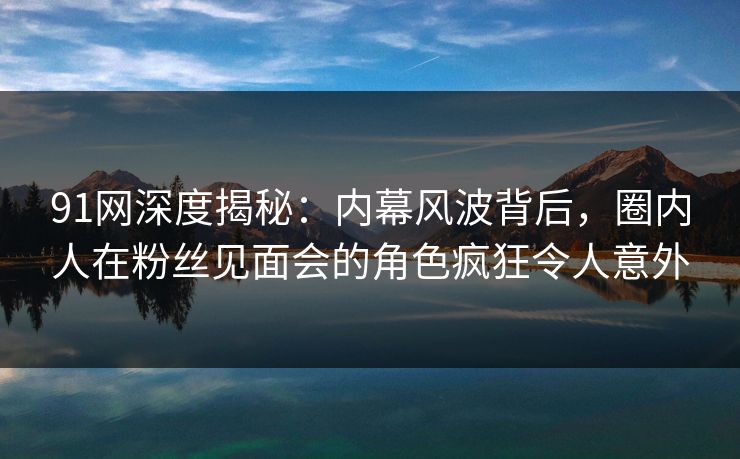 91网深度揭秘：内幕风波背后，圈内人在粉丝见面会的角色疯狂令人意外