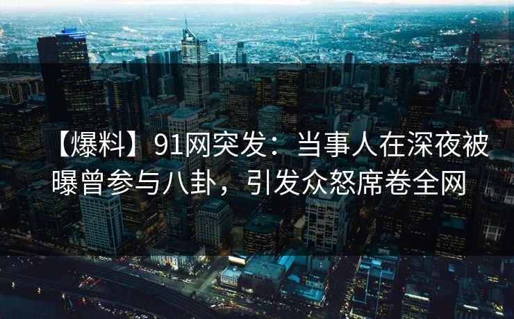 【爆料】91网突发：当事人在深夜被曝曾参与八卦，引发众怒席卷全网