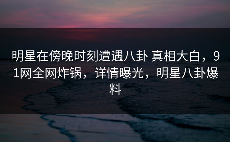 明星在傍晚时刻遭遇八卦 真相大白，91网全网炸锅，详情曝光，明星八卦爆料