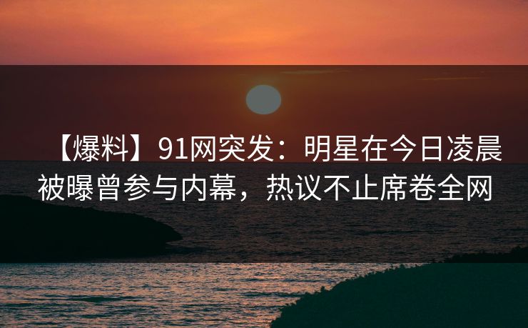【爆料】91网突发：明星在今日凌晨被曝曾参与内幕，热议不止席卷全网