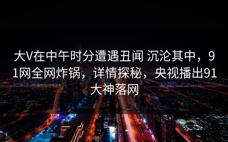 大V在中午时分遭遇丑闻 沉沦其中，91网全网炸锅，详情探秘，央视播出91大神落网
