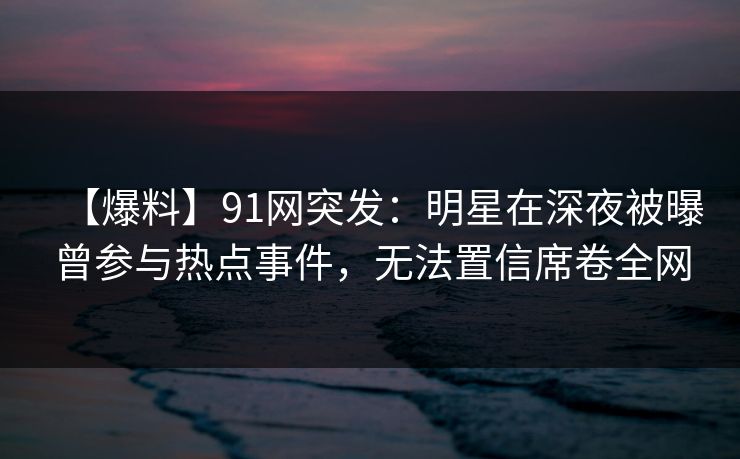 【爆料】91网突发：明星在深夜被曝曾参与热点事件，无法置信席卷全网