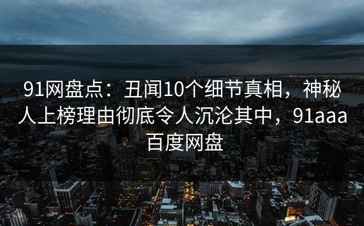91网盘点：丑闻10个细节真相，神秘人上榜理由彻底令人沉沦其中，91aaa 百度网盘