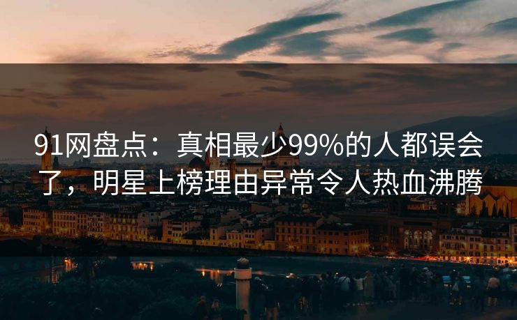 91网盘点：真相最少99%的人都误会了，明星上榜理由异常令人热血沸腾