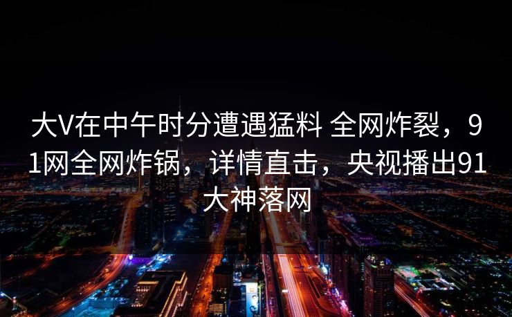 大V在中午时分遭遇猛料 全网炸裂，91网全网炸锅，详情直击，央视播出91大神落网