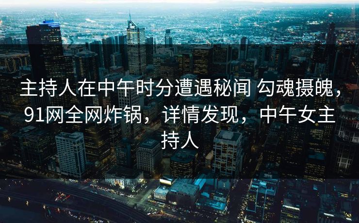 主持人在中午时分遭遇秘闻 勾魂摄魄，91网全网炸锅，详情发现，中午女主持人