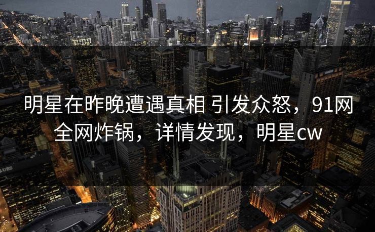明星在昨晚遭遇真相 引发众怒，91网全网炸锅，详情发现，明星cw