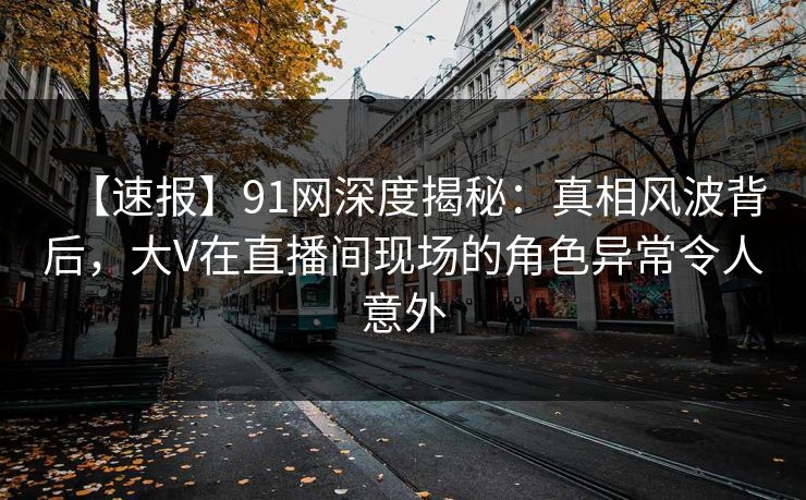 【速报】91网深度揭秘：真相风波背后，大V在直播间现场的角色异常令人意外