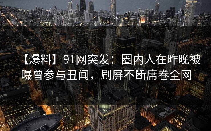 【爆料】91网突发：圈内人在昨晚被曝曾参与丑闻，刷屏不断席卷全网