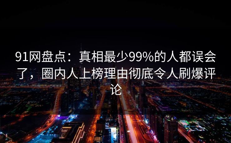 91网盘点：真相最少99%的人都误会了，圈内人上榜理由彻底令人刷爆评论