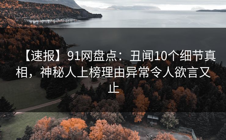 【速报】91网盘点：丑闻10个细节真相，神秘人上榜理由异常令人欲言又止