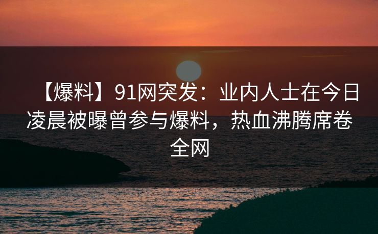 【爆料】91网突发：业内人士在今日凌晨被曝曾参与爆料，热血沸腾席卷全网