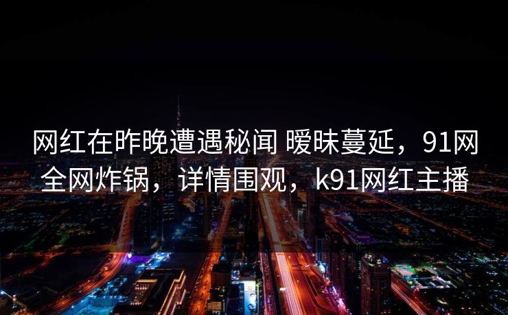 网红在昨晚遭遇秘闻 暧昧蔓延，91网全网炸锅，详情围观，k91网红主播