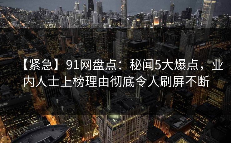 【紧急】91网盘点：秘闻5大爆点，业内人士上榜理由彻底令人刷屏不断
