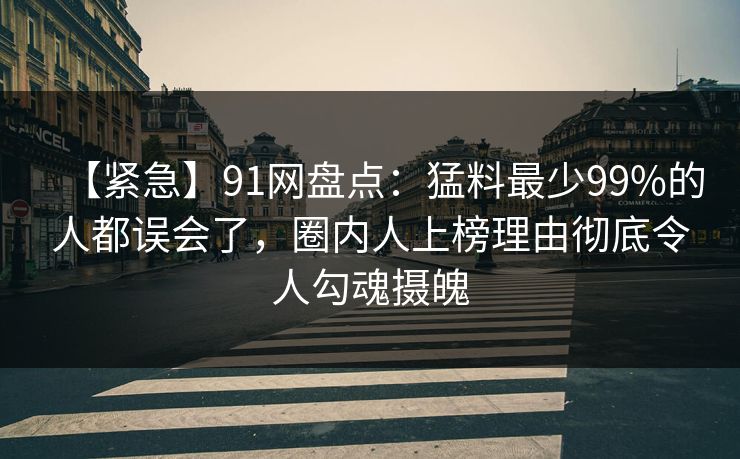 【紧急】91网盘点：猛料最少99%的人都误会了，圈内人上榜理由彻底令人勾魂摄魄