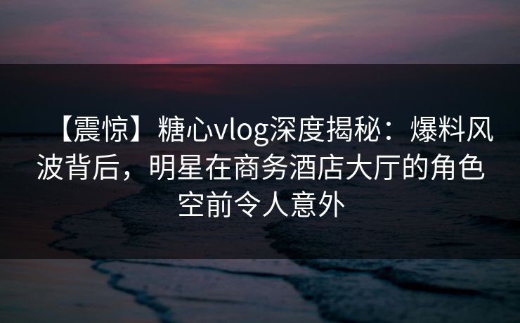 【震惊】糖心vlog深度揭秘：爆料风波背后，明星在商务酒店大厅的角色空前令人意外