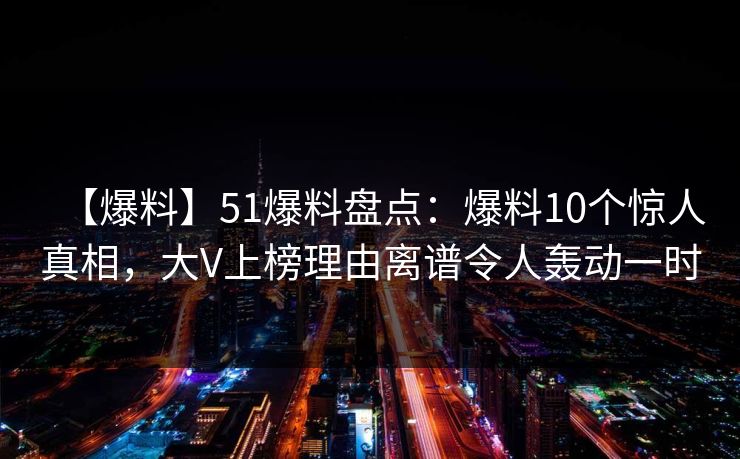【爆料】51爆料盘点：爆料10个惊人真相，大V上榜理由离谱令人轰动一时