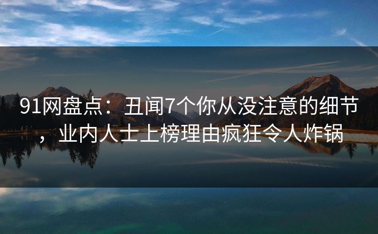 91网盘点：丑闻7个你从没注意的细节，业内人士上榜理由疯狂令人炸锅