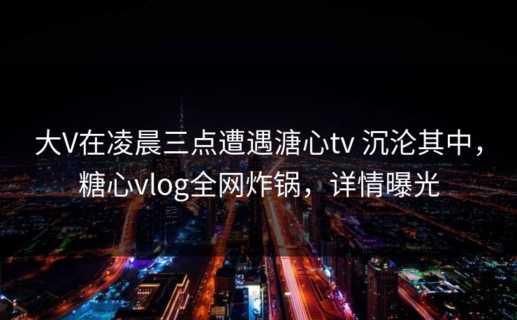 大V在凌晨三点遭遇溏心tv 沉沦其中，糖心vlog全网炸锅，详情曝光